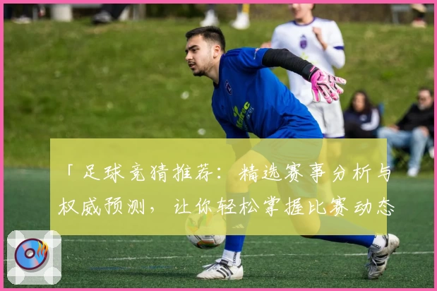 「足球竞猜推荐：精选赛事分析与权威预测，让你轻松掌握比赛动态」