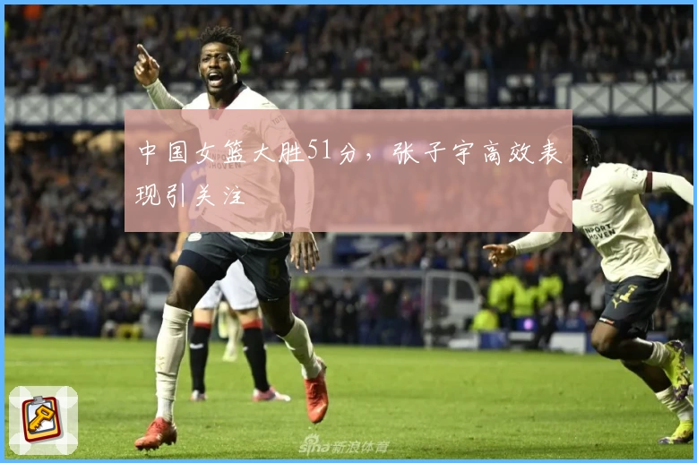 中国女篮大胜51分,张子宇高效表现引关注