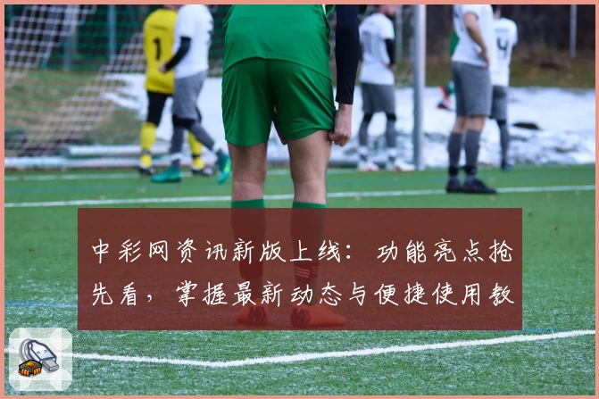 中彩网资讯新版上线:功能亮点抢先看,掌握最新动态与便捷使用教程