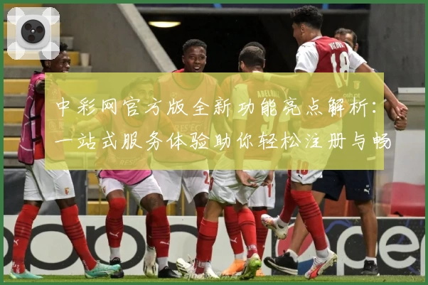 中彩网官方版全新功能亮点解析:一站式服务体验助你轻松注册与畅快使用
