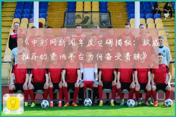 《中彩网新闻年度口碑揭秘：权威推荐的资讯平台为何备受青睐》