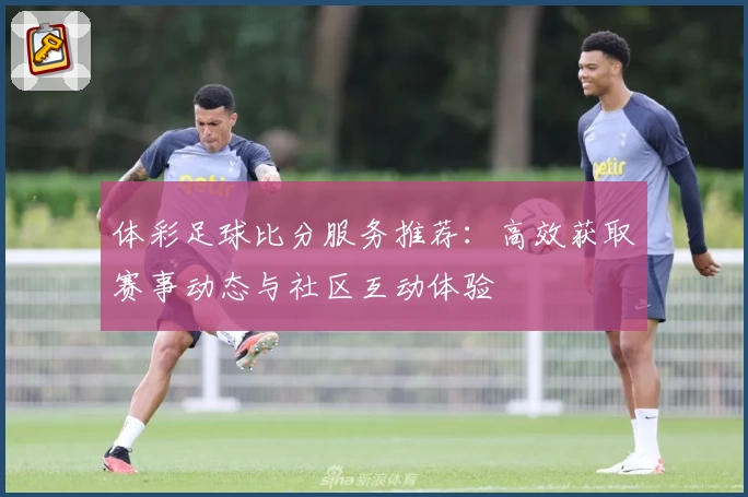 体彩足球比分服务推荐：高效获取赛事动态与社区互动体验