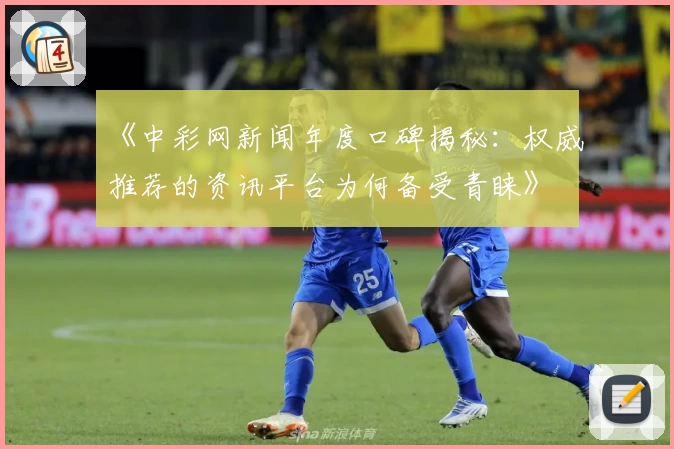 《中彩网新闻年度口碑揭秘：权威推荐的资讯平台为何备受青睐》