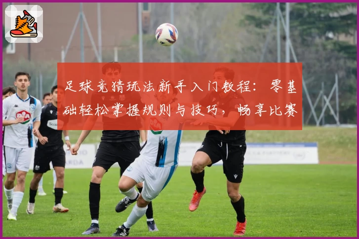 足球竞猜玩法新手入门教程：零基础轻松掌握规则与技巧，畅享比赛分析乐趣