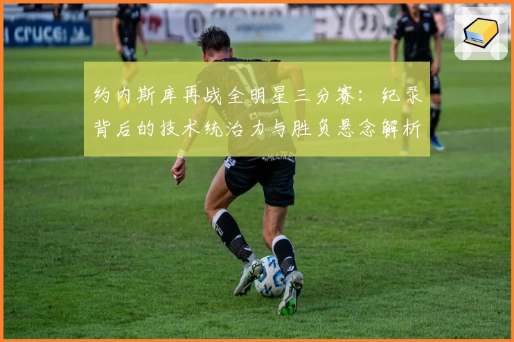 约内斯库再战全明星三分赛:纪录背后的技术统治力与胜负悬念解析