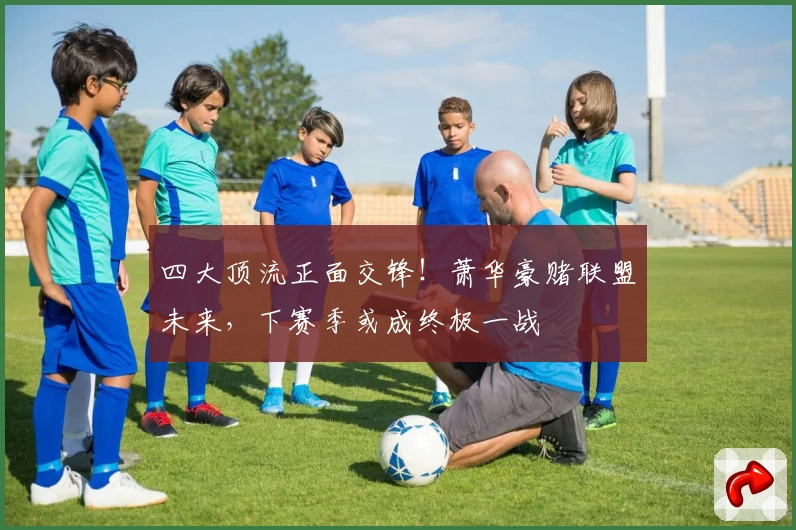 四大顶流正面交锋！萧华豪赌联盟未来，下赛季或成终极一战