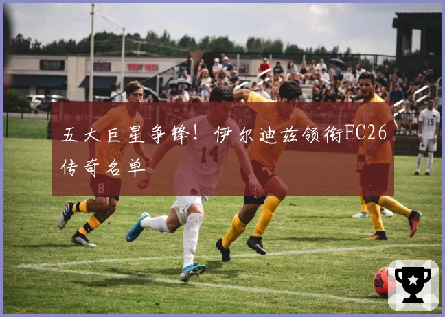 五大巨星争锋！伊尔迪兹领衔FC26传奇名单