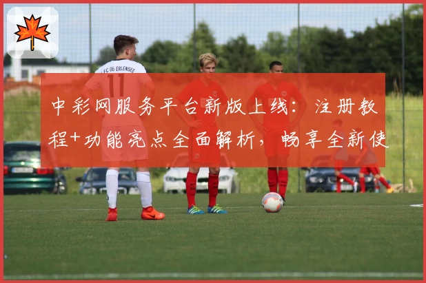 中彩网服务平台新版上线：注册教程+功能亮点全面解析，畅享全新使用体验