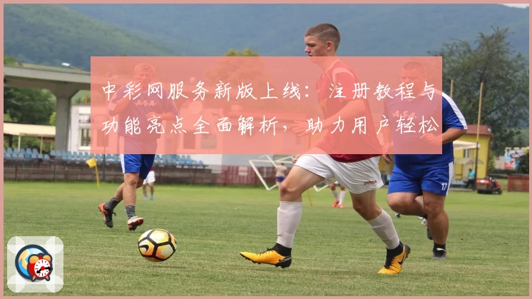 中彩网服务新版上线:注册教程与功能亮点全面解析,助力用户轻松上手