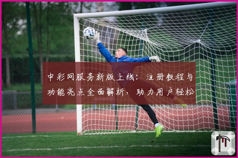 中彩网服务新版上线：注册教程与功能亮点全面解析，助力用户轻松上手