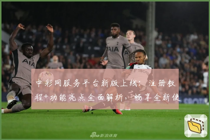 中彩网服务平台新版上线：注册教程+功能亮点全面解析，畅享全新使用体验
