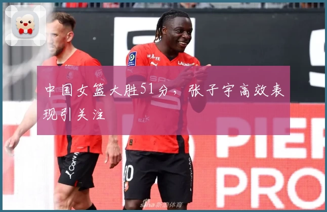 中国女篮大胜51分，张子宇高效表现引关注