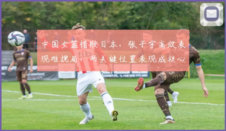 中国女篮惜败日本，张子宇高效表现难挽局，两关键位置表现成核心隐忧
